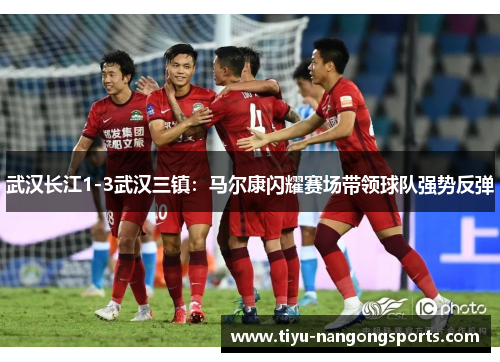 武汉长江1-3武汉三镇：马尔康闪耀赛场带领球队强势反弹