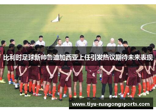 比利时足球新帅鲁迪加西亚上任引发热议期待未来表现